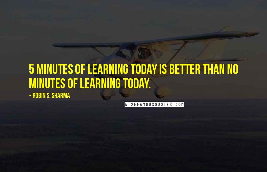 Robin S. Sharma Quotes: 5 minutes of learning today is better than no minutes of learning today.