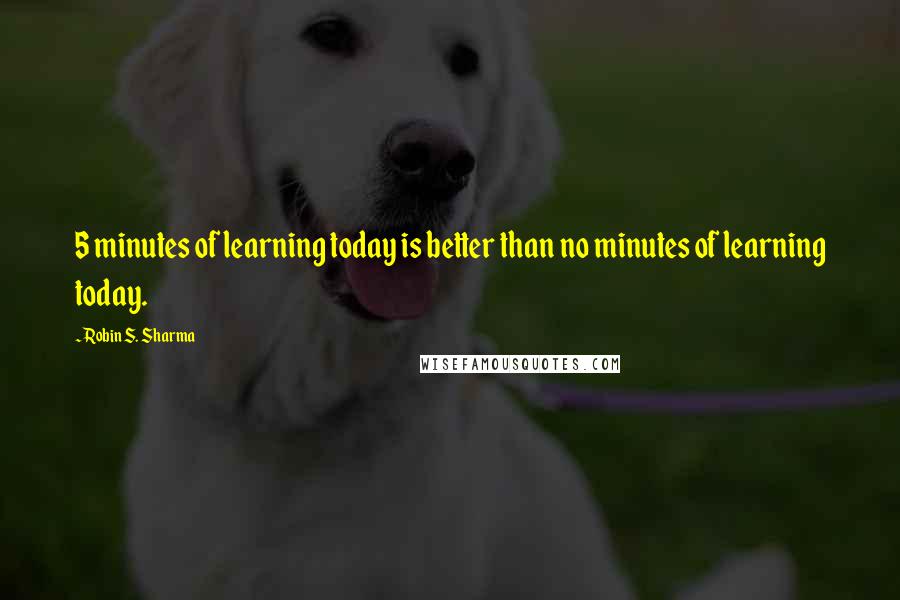 Robin S. Sharma Quotes: 5 minutes of learning today is better than no minutes of learning today.