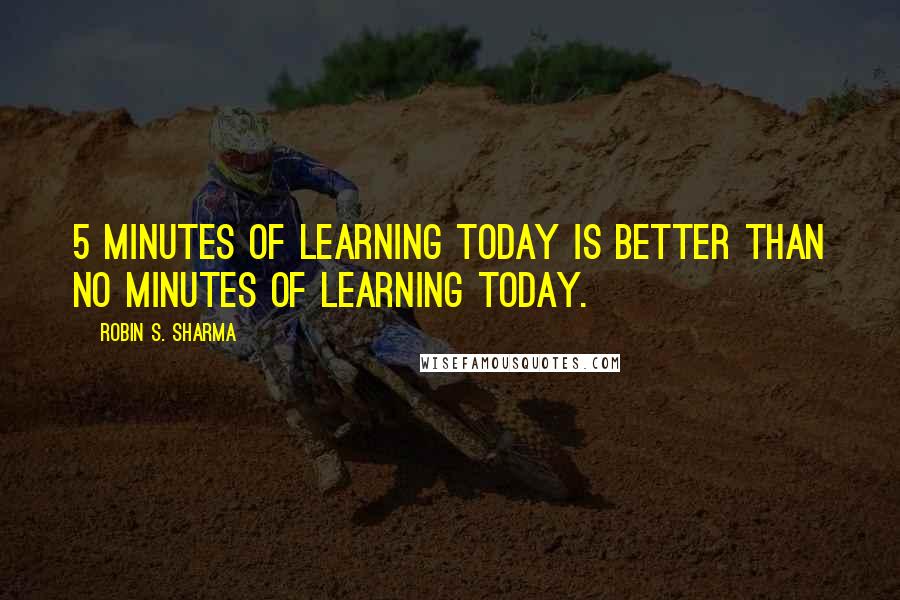 Robin S. Sharma Quotes: 5 minutes of learning today is better than no minutes of learning today.