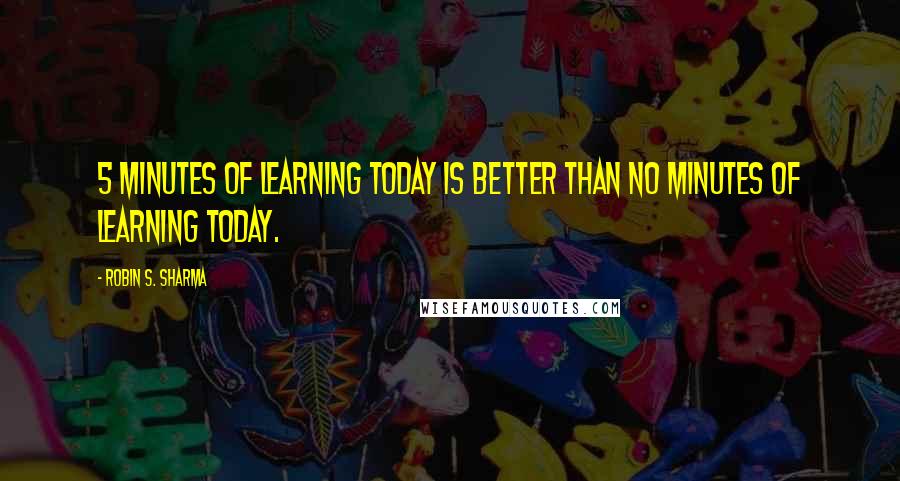 Robin S. Sharma Quotes: 5 minutes of learning today is better than no minutes of learning today.