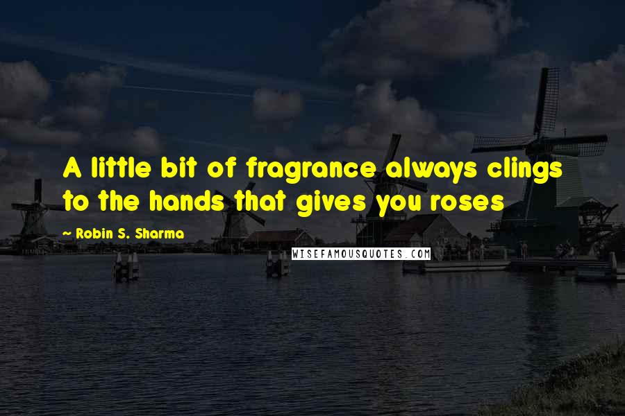 Robin S. Sharma Quotes: A little bit of fragrance always clings to the hands that gives you roses