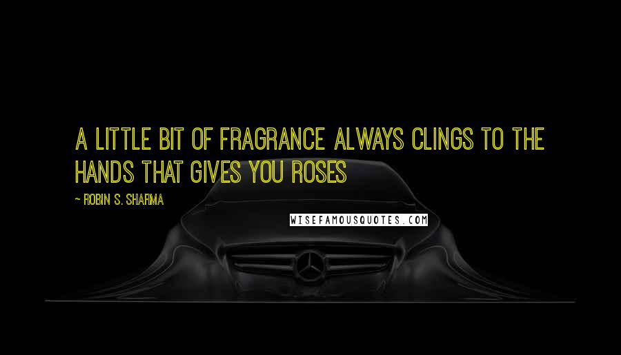 Robin S. Sharma Quotes: A little bit of fragrance always clings to the hands that gives you roses