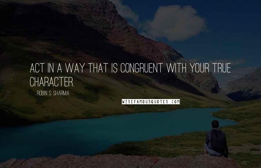 Robin S. Sharma Quotes: Act in a way that is congruent with your true character.
