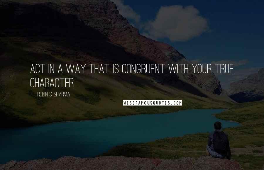 Robin S. Sharma Quotes: Act in a way that is congruent with your true character.