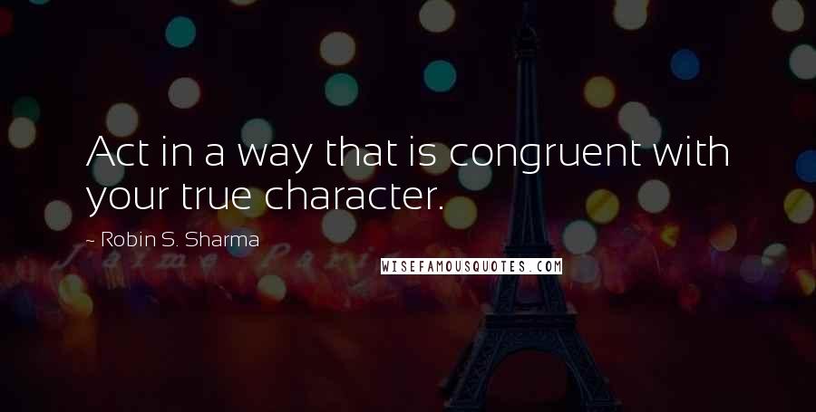 Robin S. Sharma Quotes: Act in a way that is congruent with your true character.