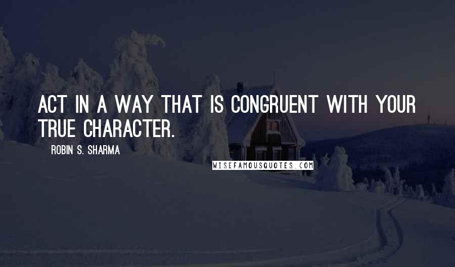 Robin S. Sharma Quotes: Act in a way that is congruent with your true character.