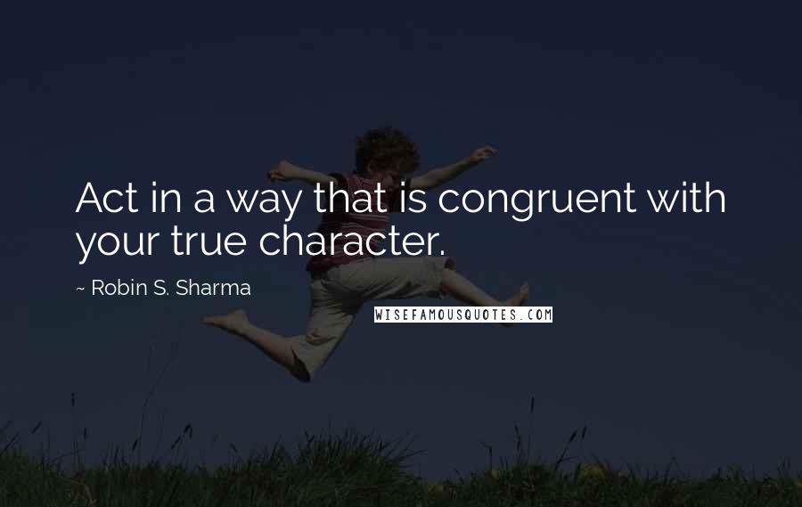 Robin S. Sharma Quotes: Act in a way that is congruent with your true character.