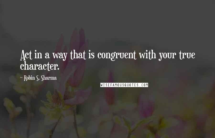 Robin S. Sharma Quotes: Act in a way that is congruent with your true character.