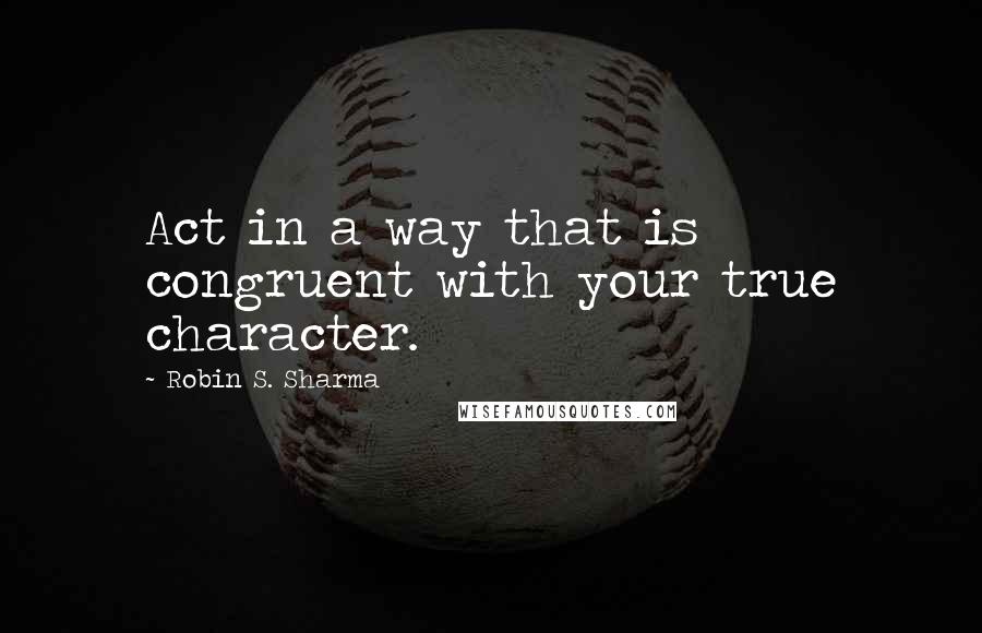 Robin S. Sharma Quotes: Act in a way that is congruent with your true character.