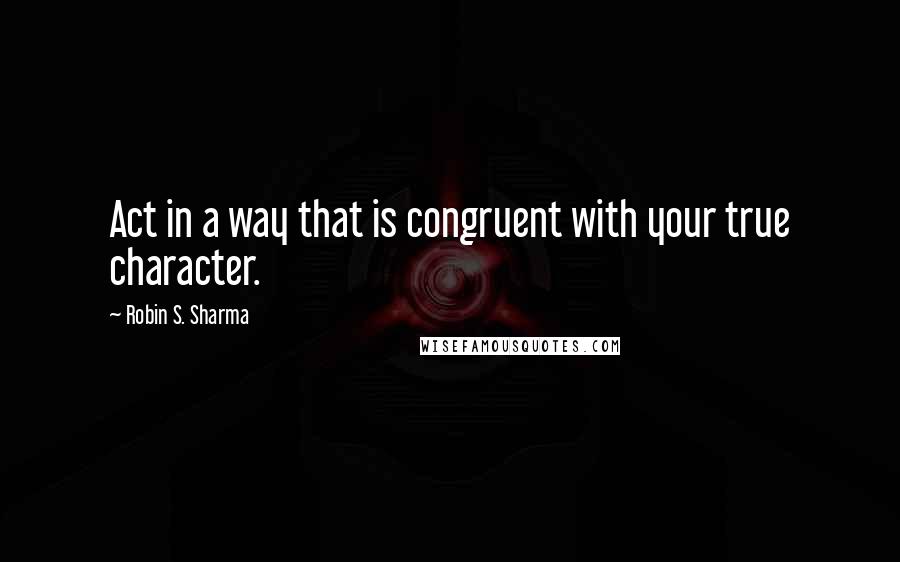 Robin S. Sharma Quotes: Act in a way that is congruent with your true character.