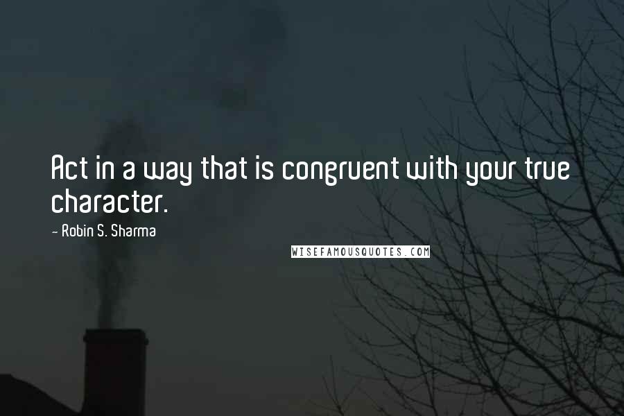 Robin S. Sharma Quotes: Act in a way that is congruent with your true character.