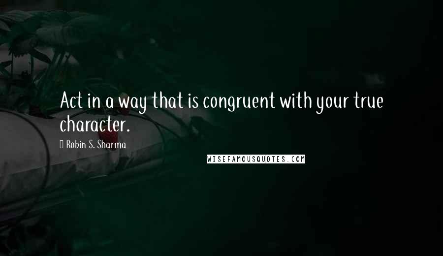 Robin S. Sharma Quotes: Act in a way that is congruent with your true character.