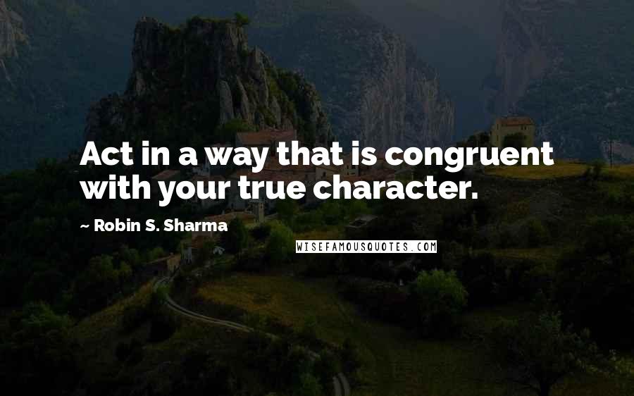 Robin S. Sharma Quotes: Act in a way that is congruent with your true character.