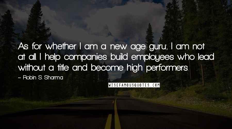 Robin S. Sharma Quotes: As for whether I am a 'new age guru', I am not at all. I help companies build employees who lead without a title and become high performers.