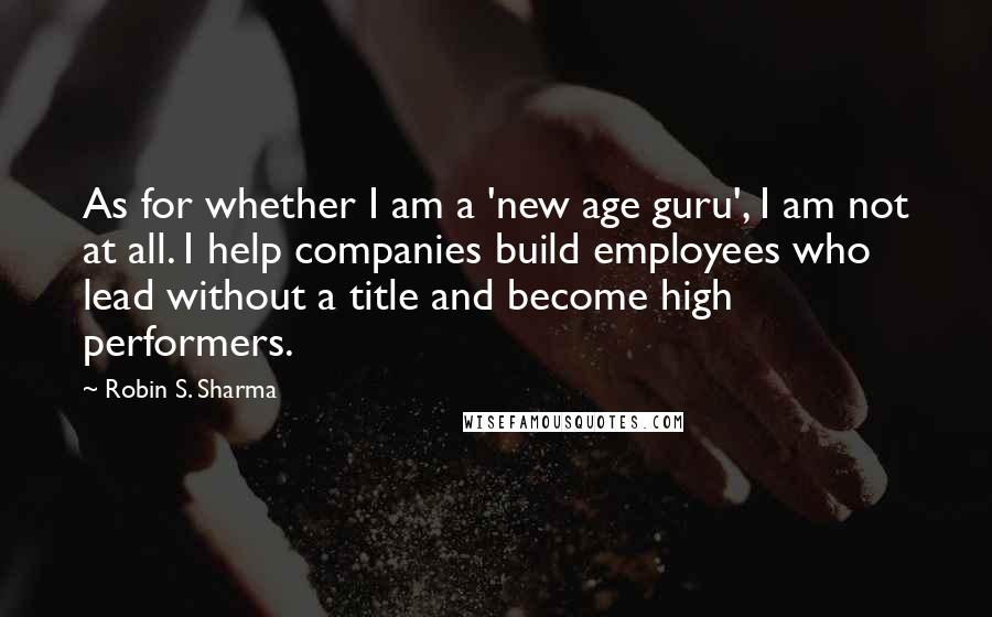Robin S. Sharma Quotes: As for whether I am a 'new age guru', I am not at all. I help companies build employees who lead without a title and become high performers.