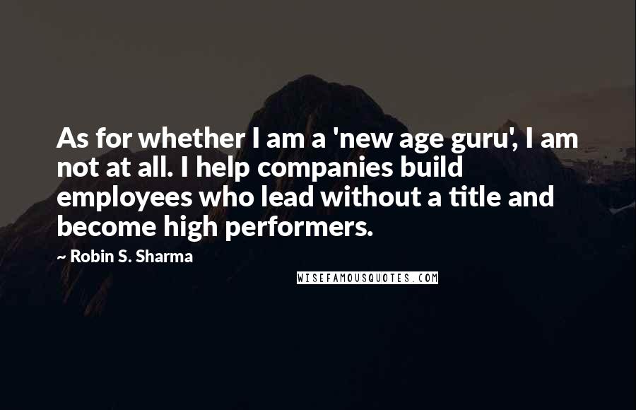 Robin S. Sharma Quotes: As for whether I am a 'new age guru', I am not at all. I help companies build employees who lead without a title and become high performers.