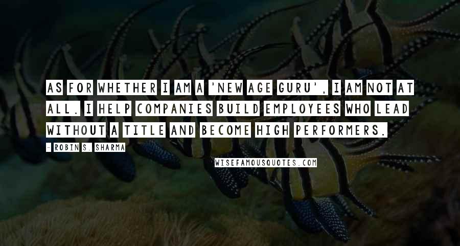 Robin S. Sharma Quotes: As for whether I am a 'new age guru', I am not at all. I help companies build employees who lead without a title and become high performers.