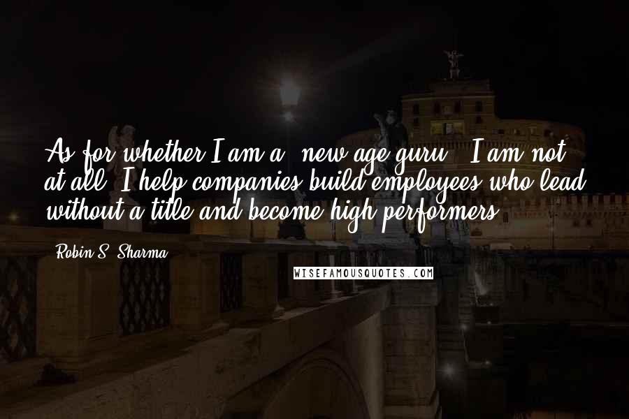 Robin S. Sharma Quotes: As for whether I am a 'new age guru', I am not at all. I help companies build employees who lead without a title and become high performers.