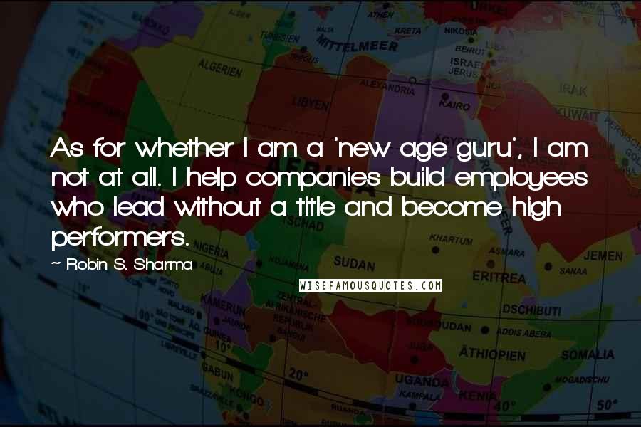 Robin S. Sharma Quotes: As for whether I am a 'new age guru', I am not at all. I help companies build employees who lead without a title and become high performers.