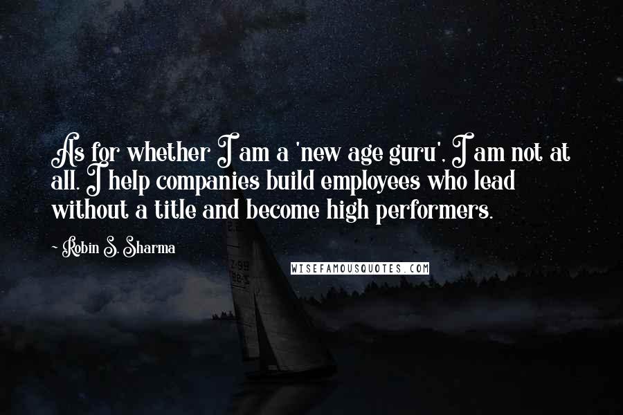 Robin S. Sharma Quotes: As for whether I am a 'new age guru', I am not at all. I help companies build employees who lead without a title and become high performers.