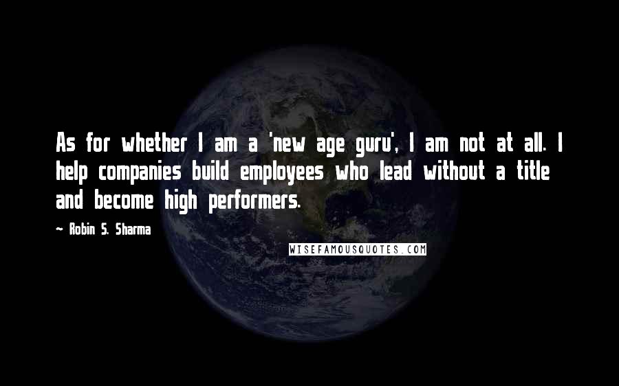Robin S. Sharma Quotes: As for whether I am a 'new age guru', I am not at all. I help companies build employees who lead without a title and become high performers.