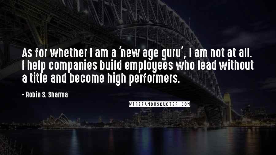 Robin S. Sharma Quotes: As for whether I am a 'new age guru', I am not at all. I help companies build employees who lead without a title and become high performers.