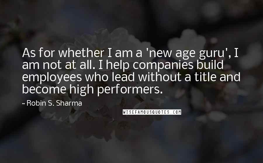 Robin S. Sharma Quotes: As for whether I am a 'new age guru', I am not at all. I help companies build employees who lead without a title and become high performers.