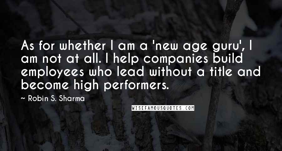 Robin S. Sharma Quotes: As for whether I am a 'new age guru', I am not at all. I help companies build employees who lead without a title and become high performers.