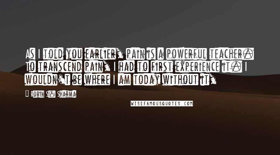 Robin S. Sharma Quotes: As I told you earlier, pain is a powerful teacher. To transcend pain, I had to first experience it. I wouldn't be where I am today without it,