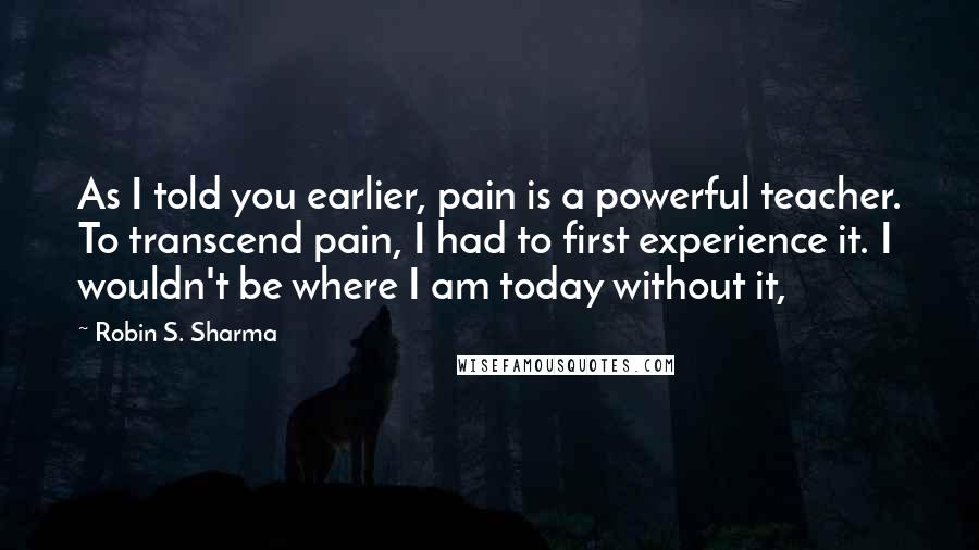 Robin S. Sharma Quotes: As I told you earlier, pain is a powerful teacher. To transcend pain, I had to first experience it. I wouldn't be where I am today without it,