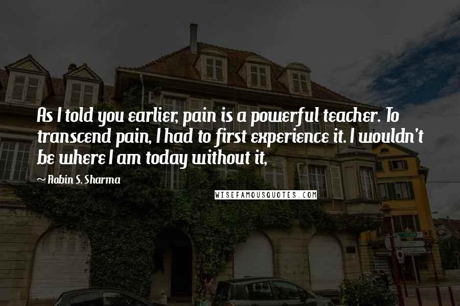 Robin S. Sharma Quotes: As I told you earlier, pain is a powerful teacher. To transcend pain, I had to first experience it. I wouldn't be where I am today without it,
