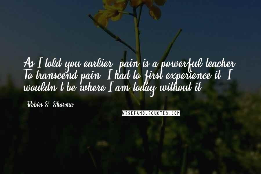 Robin S. Sharma Quotes: As I told you earlier, pain is a powerful teacher. To transcend pain, I had to first experience it. I wouldn't be where I am today without it,