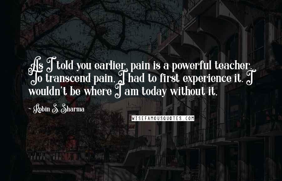 Robin S. Sharma Quotes: As I told you earlier, pain is a powerful teacher. To transcend pain, I had to first experience it. I wouldn't be where I am today without it,