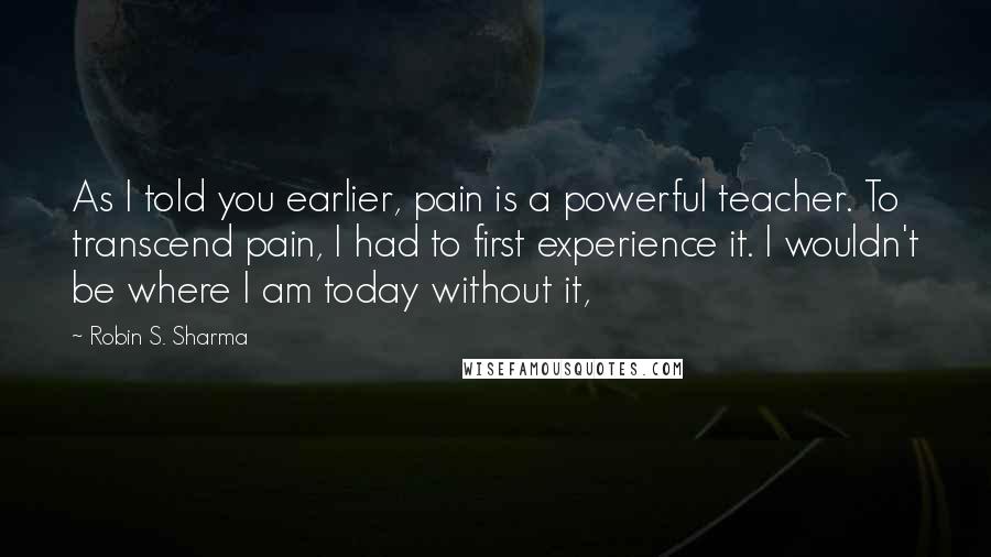 Robin S. Sharma Quotes: As I told you earlier, pain is a powerful teacher. To transcend pain, I had to first experience it. I wouldn't be where I am today without it,