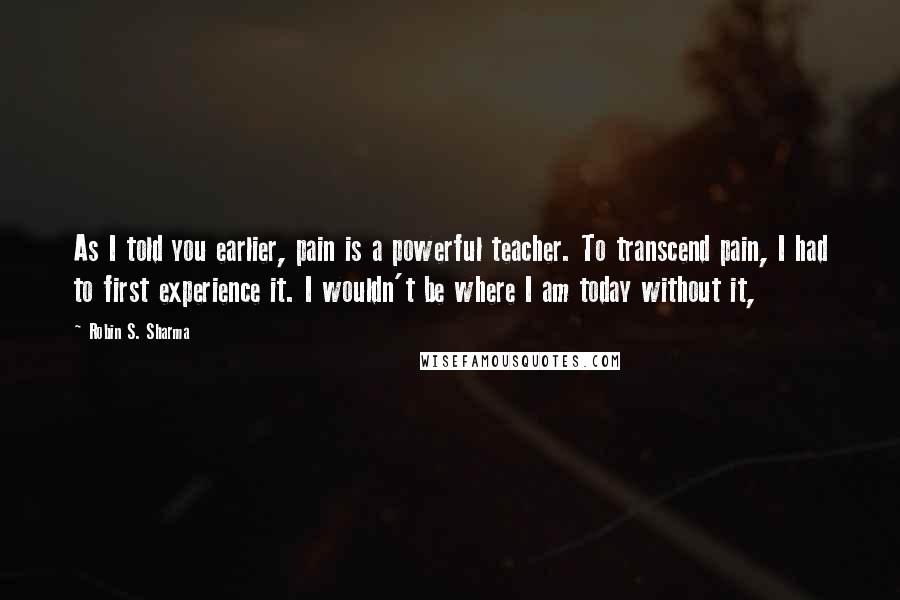 Robin S. Sharma Quotes: As I told you earlier, pain is a powerful teacher. To transcend pain, I had to first experience it. I wouldn't be where I am today without it,