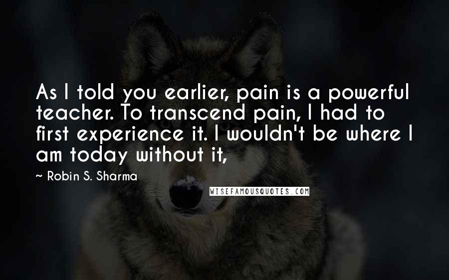 Robin S. Sharma Quotes: As I told you earlier, pain is a powerful teacher. To transcend pain, I had to first experience it. I wouldn't be where I am today without it,