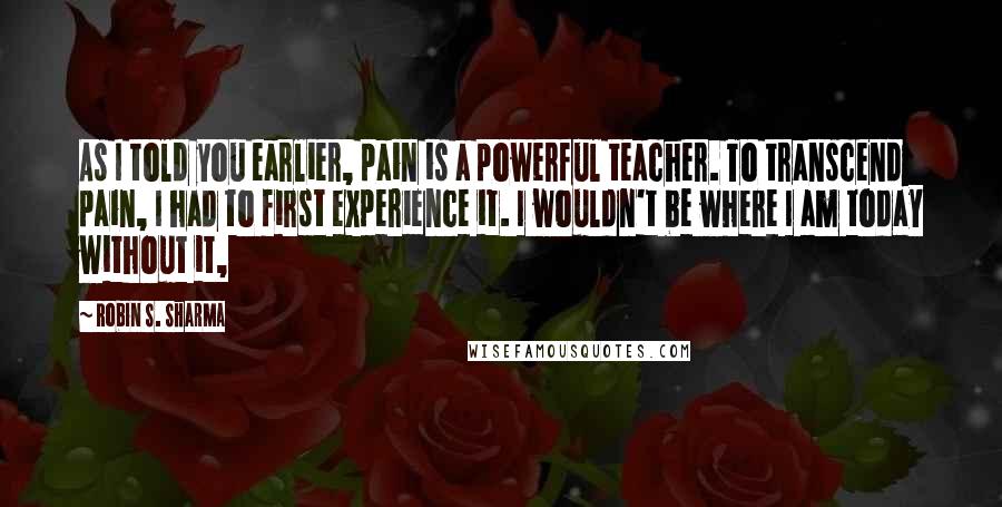 Robin S. Sharma Quotes: As I told you earlier, pain is a powerful teacher. To transcend pain, I had to first experience it. I wouldn't be where I am today without it,