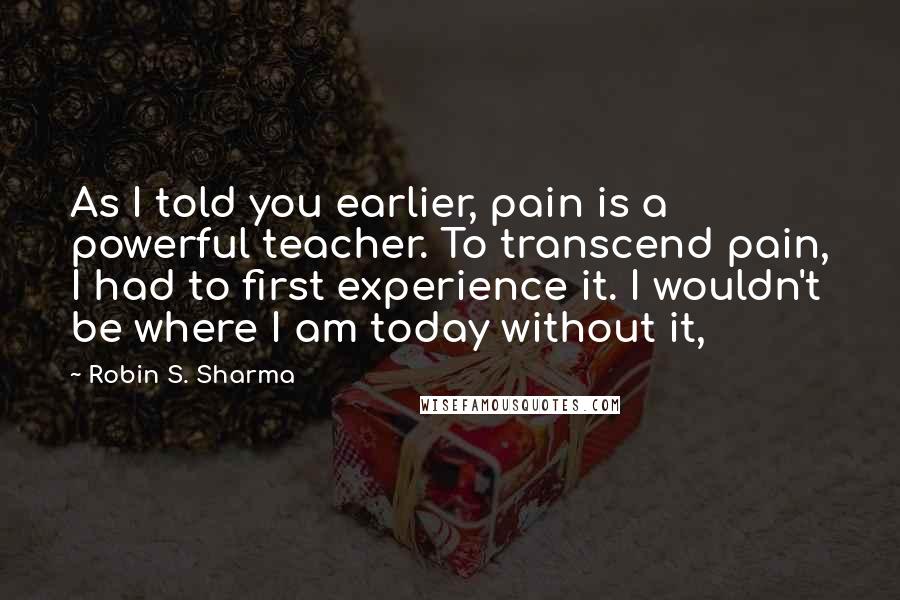 Robin S. Sharma Quotes: As I told you earlier, pain is a powerful teacher. To transcend pain, I had to first experience it. I wouldn't be where I am today without it,