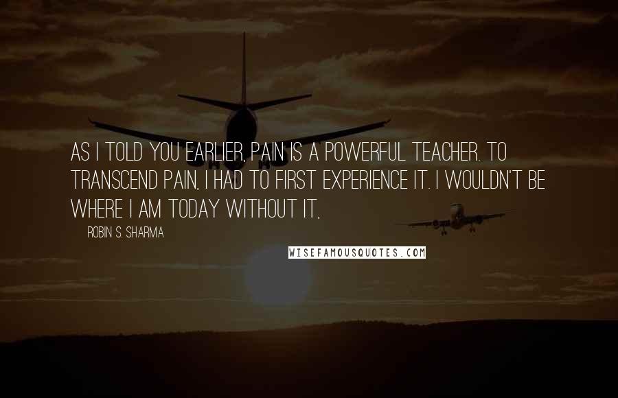 Robin S. Sharma Quotes: As I told you earlier, pain is a powerful teacher. To transcend pain, I had to first experience it. I wouldn't be where I am today without it,