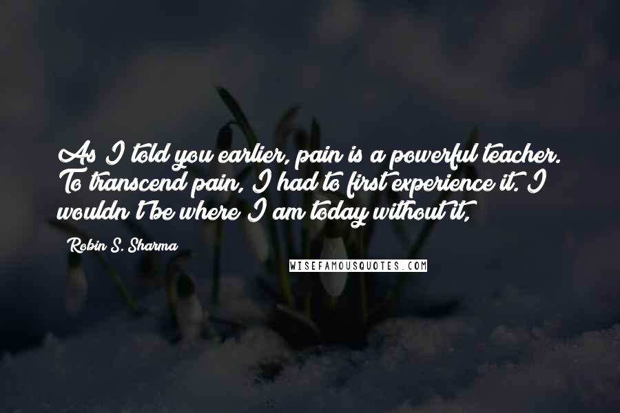 Robin S. Sharma Quotes: As I told you earlier, pain is a powerful teacher. To transcend pain, I had to first experience it. I wouldn't be where I am today without it,