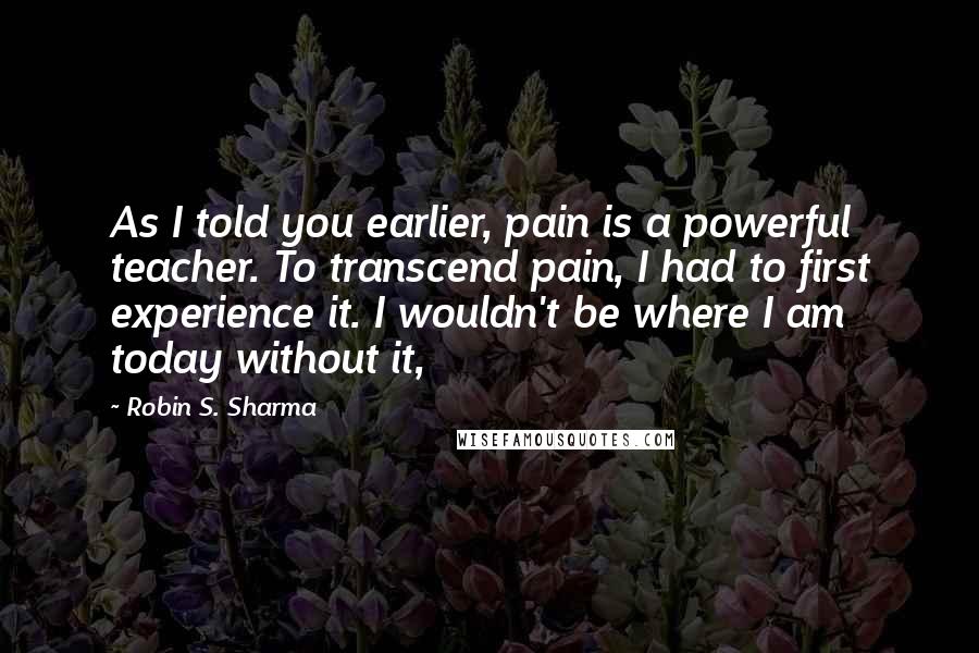Robin S. Sharma Quotes: As I told you earlier, pain is a powerful teacher. To transcend pain, I had to first experience it. I wouldn't be where I am today without it,