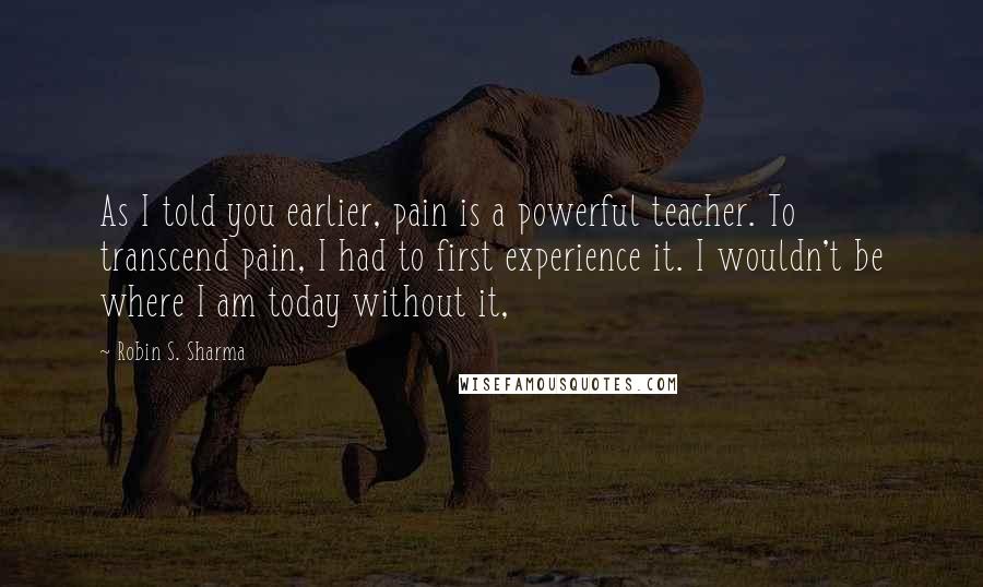 Robin S. Sharma Quotes: As I told you earlier, pain is a powerful teacher. To transcend pain, I had to first experience it. I wouldn't be where I am today without it,