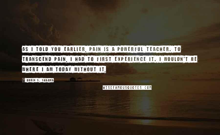 Robin S. Sharma Quotes: As I told you earlier, pain is a powerful teacher. To transcend pain, I had to first experience it. I wouldn't be where I am today without it,