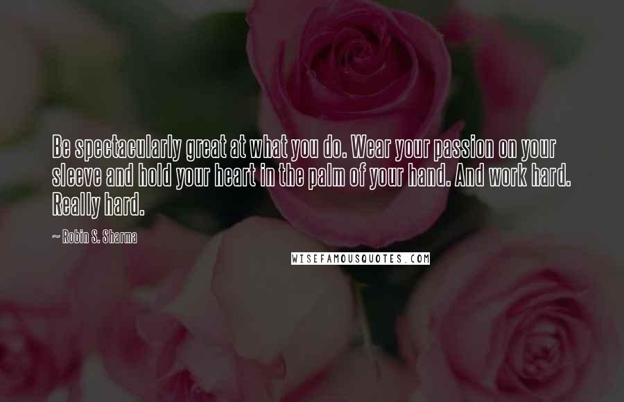 Robin S. Sharma Quotes: Be spectacularly great at what you do. Wear your passion on your sleeve and hold your heart in the palm of your hand. And work hard. Really hard.