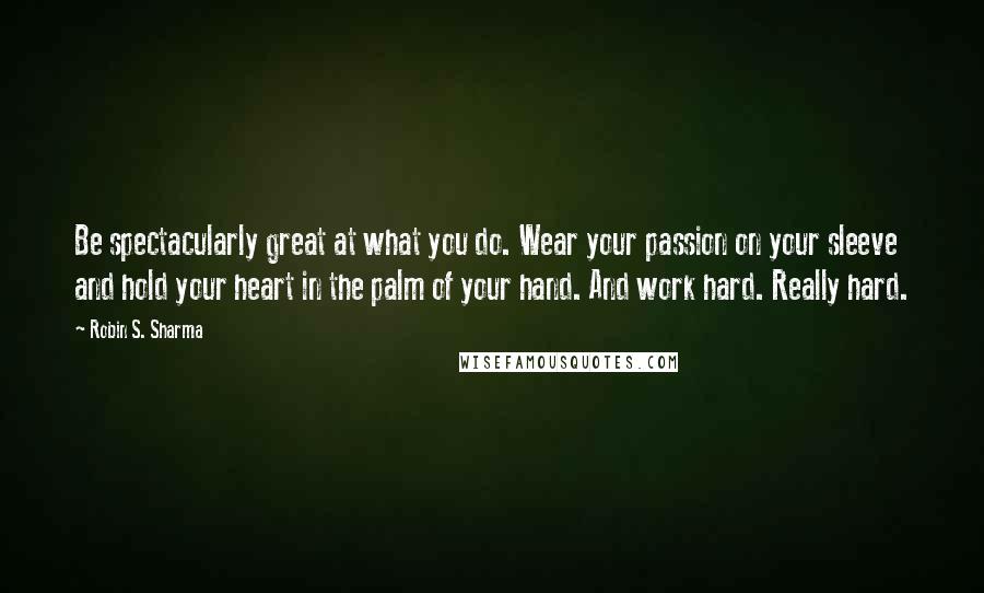 Robin S. Sharma Quotes: Be spectacularly great at what you do. Wear your passion on your sleeve and hold your heart in the palm of your hand. And work hard. Really hard.