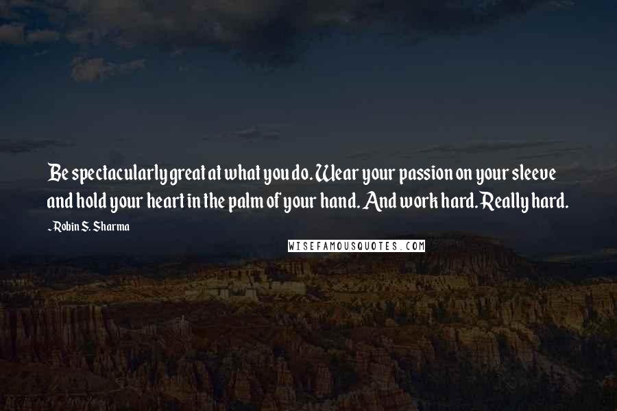 Robin S. Sharma Quotes: Be spectacularly great at what you do. Wear your passion on your sleeve and hold your heart in the palm of your hand. And work hard. Really hard.