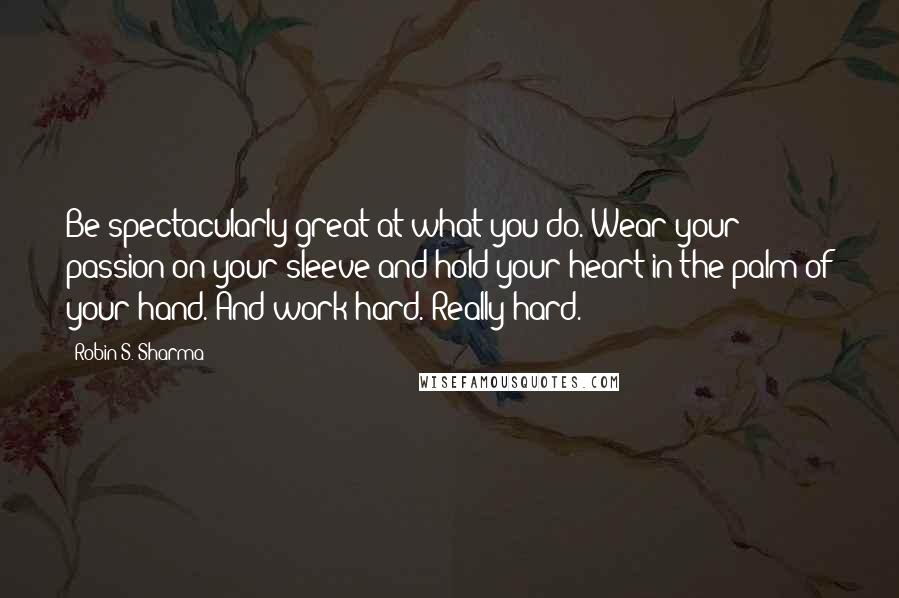 Robin S. Sharma Quotes: Be spectacularly great at what you do. Wear your passion on your sleeve and hold your heart in the palm of your hand. And work hard. Really hard.