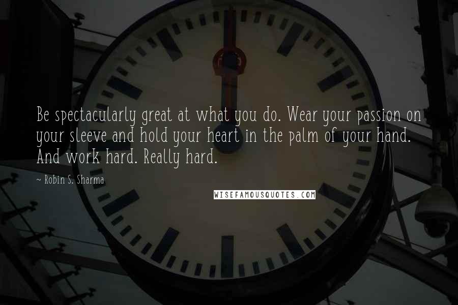 Robin S. Sharma Quotes: Be spectacularly great at what you do. Wear your passion on your sleeve and hold your heart in the palm of your hand. And work hard. Really hard.