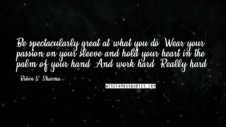 Robin S. Sharma Quotes: Be spectacularly great at what you do. Wear your passion on your sleeve and hold your heart in the palm of your hand. And work hard. Really hard.