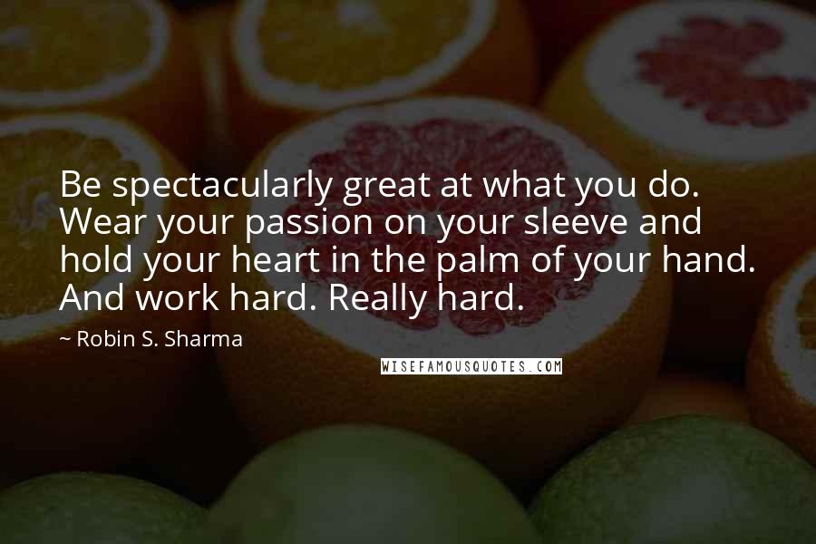 Robin S. Sharma Quotes: Be spectacularly great at what you do. Wear your passion on your sleeve and hold your heart in the palm of your hand. And work hard. Really hard.